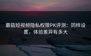 蘑菇短视频隐私权限PK评测：同样设置，体验差异有多大