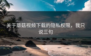 关于蘑菇视频下载的隐私权限，我只说三句