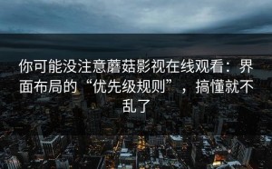 你可能没注意蘑菇影视在线观看：界面布局的“优先级规则”，搞懂就不乱了