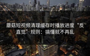 蘑菇短视频清理缓存时播放进度“反直觉”规则：搞懂就不再乱