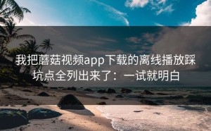 我把蘑菇视频app下载的离线播放踩坑点全列出来了：一试就明白