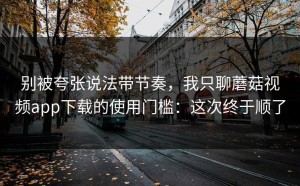 别被夸张说法带节奏，我只聊蘑菇视频app下载的使用门槛：这次终于顺了