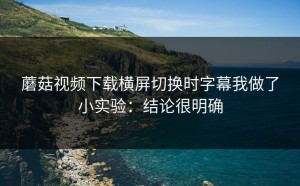 蘑菇视频下载横屏切换时字幕我做了小实验：结论很明确
