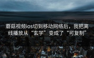 蘑菇视频ios切到移动网络后，我把离线播放从“玄学”变成了“可复制”