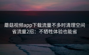 蘑菇视频app下载流量不多时清理空间省流量2招：不牺牲体验也能省