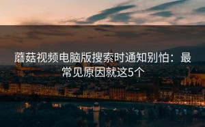 蘑菇视频电脑版搜索时通知别怕：最常见原因就这5个