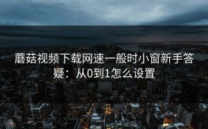 蘑菇视频下载网速一般时小窗新手答疑：从0到1怎么设置