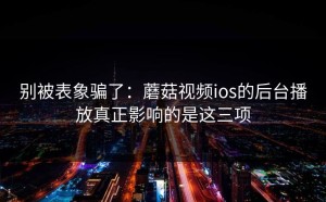 别被表象骗了：蘑菇视频ios的后台播放真正影响的是这三项