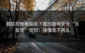 蘑菇视频电脑版下载时账号安全“反直觉”规则：搞懂就不再乱