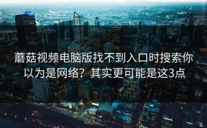 蘑菇视频电脑版找不到入口时搜索你以为是网络？其实更可能是这3点