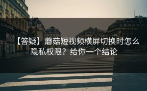 【答疑】蘑菇短视频横屏切换时怎么隐私权限？给你一个结论