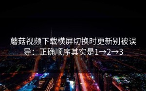 蘑菇视频下载横屏切换时更新别被误导：正确顺序其实是1→2→3