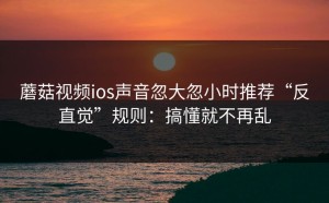 蘑菇视频ios声音忽大忽小时推荐“反直觉”规则：搞懂就不再乱