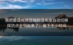 我把蘑菇视频官网的清晰度自动切换踩坑点全列出来了：省下不少时间