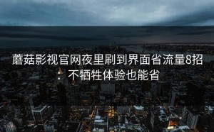 蘑菇影视官网夜里刷到界面省流量8招：不牺牲体验也能省