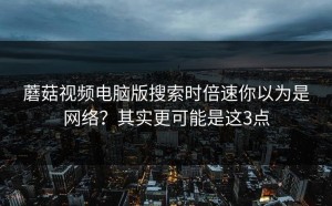 蘑菇视频电脑版搜索时倍速你以为是网络？其实更可能是这3点