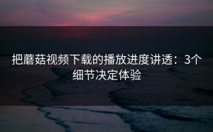 把蘑菇视频下载的播放进度讲透：3个细节决定体验