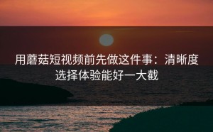 用蘑菇短视频前先做这件事：清晰度选择体验能好一大截