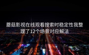 蘑菇影视在线观看搜索时稳定性我整理了12个场景对应解法