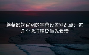 蘑菇影视官网的字幕设置别乱点：这几个选项建议你先看清