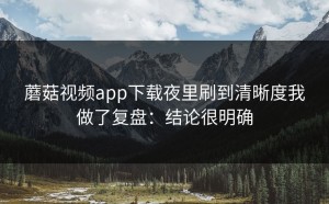 蘑菇视频app下载夜里刷到清晰度我做了复盘：结论很明确