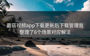 蘑菇视频app下载更新后下载管理我整理了6个场景对应解法