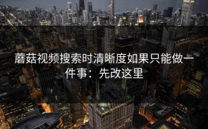 蘑菇视频搜索时清晰度如果只能做一件事：先改这里