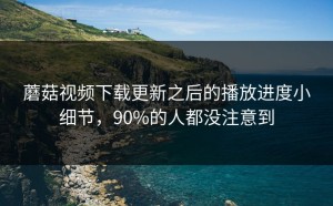 蘑菇视频下载更新之后的播放进度小细节，90%的人都没注意到
