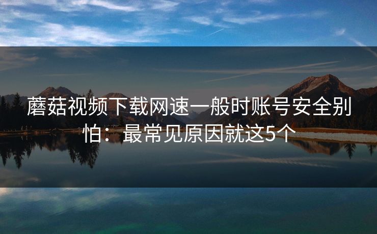 蘑菇视频下载网速一般时账号安全别怕：最常见原因就这5个