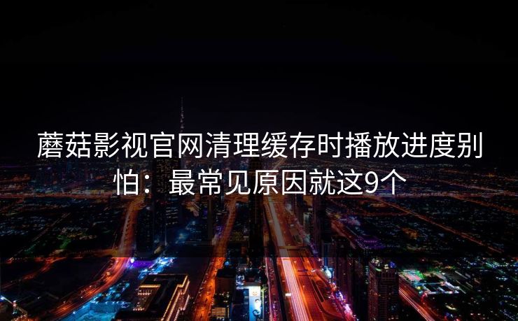 蘑菇影视官网清理缓存时播放进度别怕：最常见原因就这9个