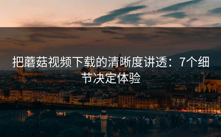 把蘑菇视频下载的清晰度讲透：7个细节决定体验