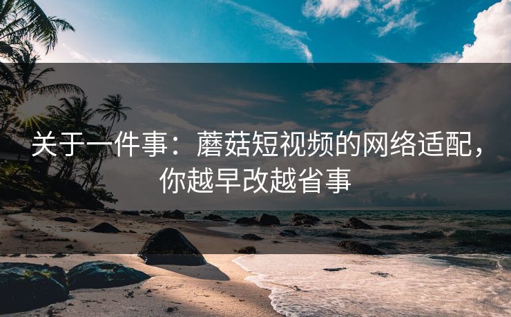 关于一件事:蘑菇短视频的网络适配,你越早改越省事 关于一件事:蘑菇短视频的网络适配,你越早改越省事