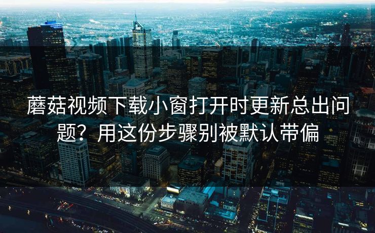 蘑菇视频下载小窗打开时更新总出问题？用这份步骤别被默认带偏