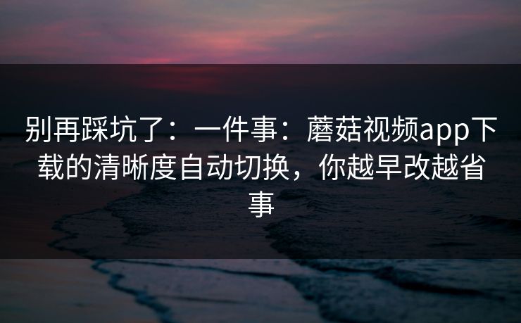 别再踩坑了：一件事：蘑菇视频app下载的清晰度自动切换，你越早改越省事