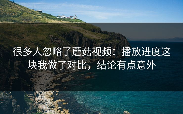 很多人忽略了蘑菇视频：播放进度这块我做了对比，结论有点意外