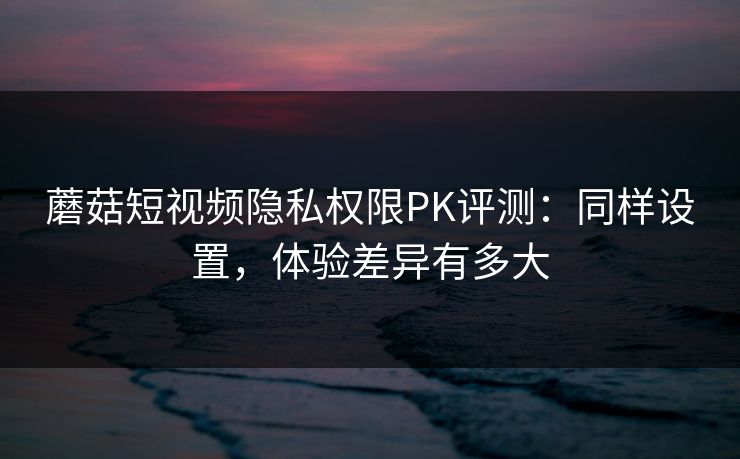 蘑菇短视频隐私权限PK评测：同样设置，体验差异有多大