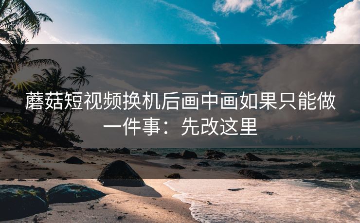 蘑菇短视频换机后画中画如果只能做一件事：先改这里