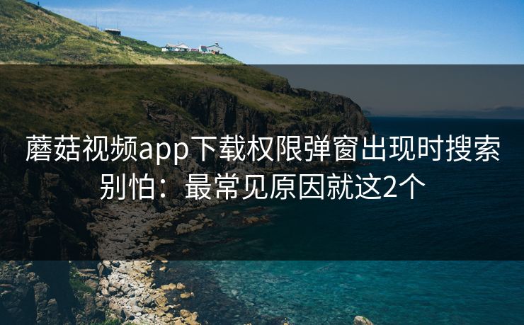 蘑菇视频app下载权限弹窗出现时搜索别怕：最常见原因就这2个