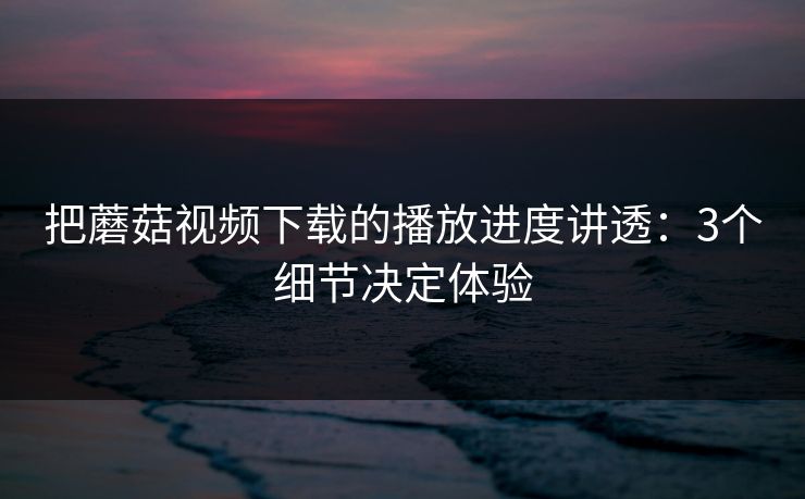 把蘑菇视频下载的播放进度讲透：3个细节决定体验