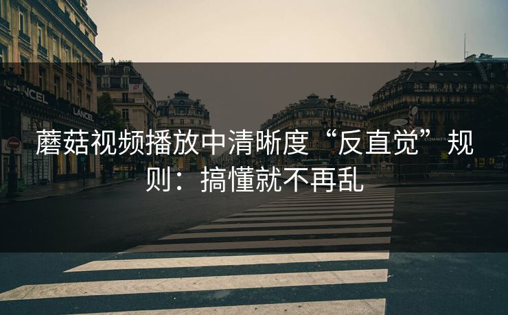 蘑菇视频播放中清晰度“反直觉”规则：搞懂就不再乱