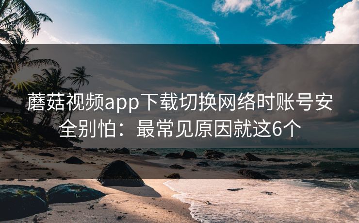 蘑菇视频app下载切换网络时账号安全别怕:最常见原因就这6个 蘑菇视频app下载切换网络时账号安全别怕:最常见原因就这6个