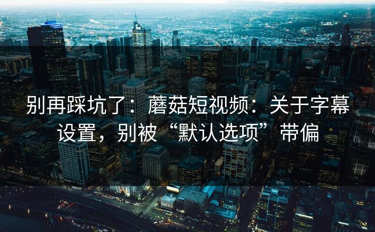 别再踩坑了：蘑菇短视频：关于字幕设置，别被“默认选项”带偏