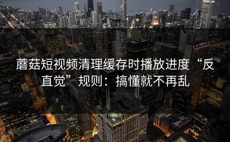 蘑菇短视频清理缓存时播放进度“反直觉”规则：搞懂就不再乱
