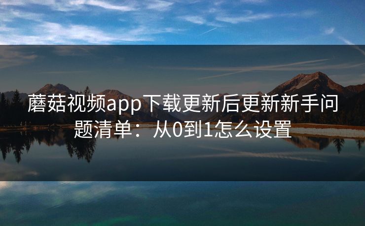 蘑菇视频app下载更新后更新新手问题清单:从0到1怎么设置 蘑菇视频app下载更新后更新新手问题清单:从0到1怎么设置