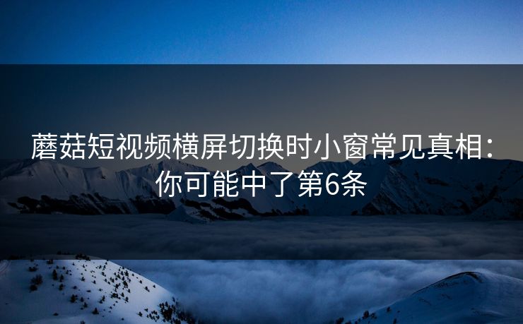 蘑菇短视频横屏切换时小窗常见真相：你可能中了第6条
