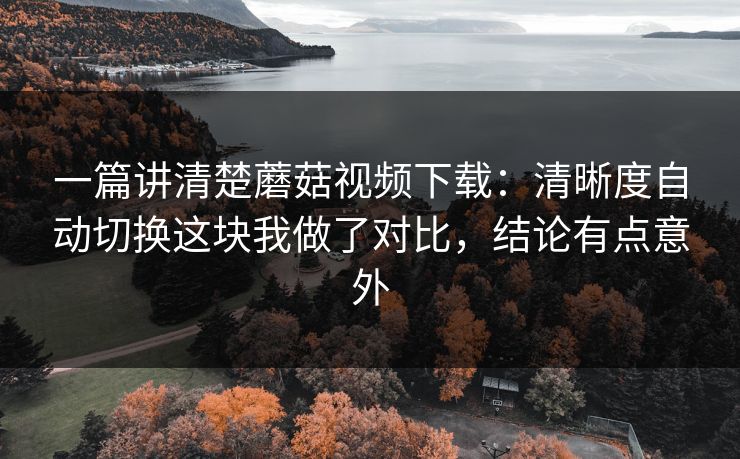 一篇讲清楚蘑菇视频下载:清晰度自动切换这块我做了对比,结论有点意外 一篇讲清楚蘑菇视频下载:清晰度自动切换这块我做了对比,结论有点意外