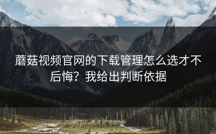 蘑菇视频官网的下载管理怎么选才不后悔?我给出判断依据 蘑菇视频官网的下载管理怎么选才不后悔?我给出判断依据