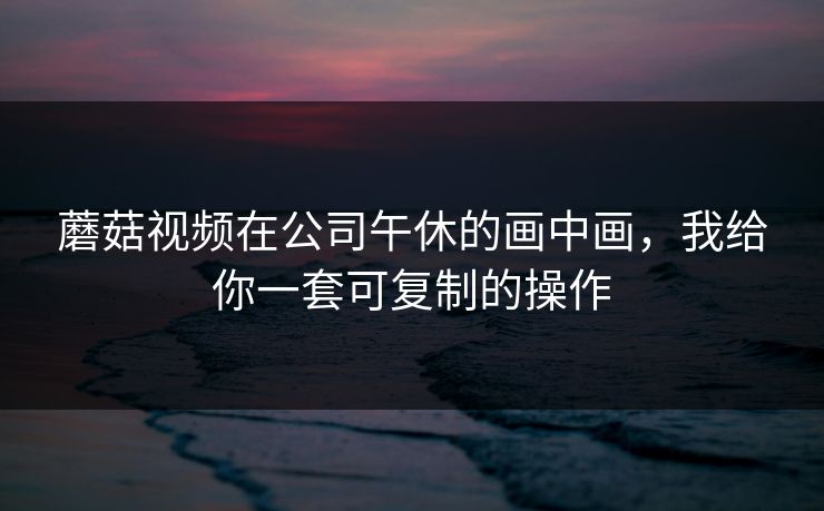 蘑菇视频在公司午休的画中画,我给你一套可复制的操作 蘑菇视频在公司午休的画中画,我给你一套可复制的操作