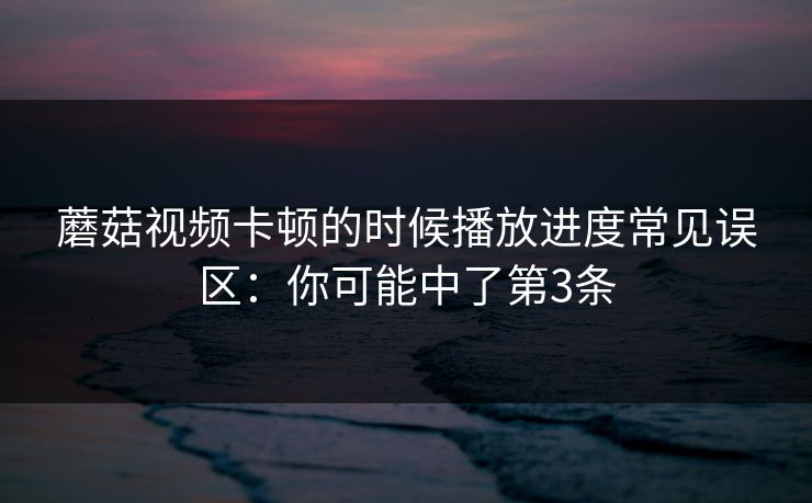 蘑菇视频卡顿的时候播放进度常见误区：你可能中了第3条