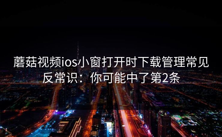 蘑菇视频ios小窗打开时下载管理常见反常识:你可能中了第2条 蘑菇视频ios小窗打开时下载管理常见反常识:你可能中了第2条